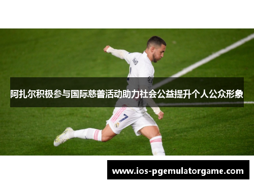 阿扎尔积极参与国际慈善活动助力社会公益提升个人公众形象