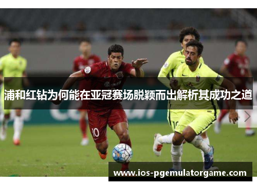 浦和红钻为何能在亚冠赛场脱颖而出解析其成功之道