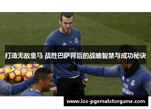 打造无敌皇马 战胜巴萨背后的战略智慧与成功秘诀