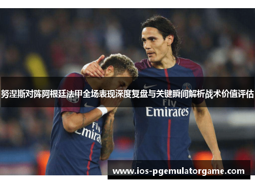 努涅斯对阵阿根廷法甲全场表现深度复盘与关键瞬间解析战术价值评估