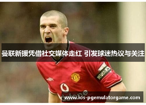 曼联新援凭借社交媒体走红 引发球迷热议与关注