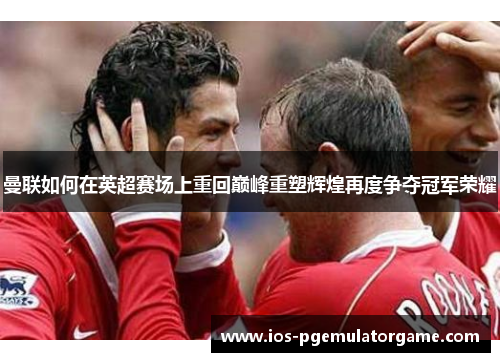 曼联如何在英超赛场上重回巅峰重塑辉煌再度争夺冠军荣耀 曼联如何在英超赛场上重回巅峰重塑辉煌再度争夺冠军荣耀