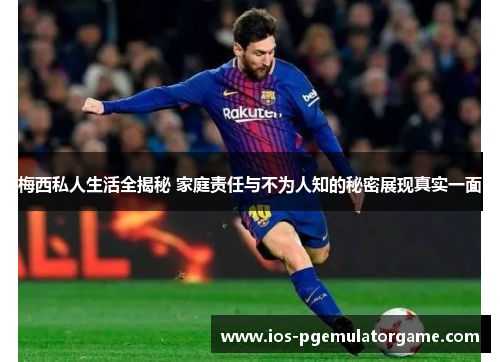 梅西私人生活全揭秘 家庭责任与不为人知的秘密展现真实一面